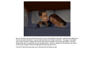 Back in Simsfield, life was slowly returning to normal in the Bradford household. Jefferson was settling into
his role as head of the family. It wasn‟t nearly as hard he‟d thought it would be. Then again, he thought
with a smile, he hadn‟t realized then that he would have the support of a woman like Marsha. She was
always there with a sympathetic ear and sensible advice. She was, Jefferson firmly believed, the reason
he found the strength to face the challenges that life presented to him.
The rest of the family had pretty much resumed their old habits as well.
 