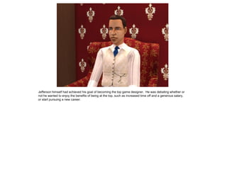 Jefferson himself had achieved his goal of becoming the top game designer. He was debating whether or
not he wanted to enjoy the benefits of being at the top, such as increased time off and a generous salary,
or start pursuing a new career.
 