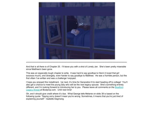 *************************************************************************************************************************
And that is all there is of Chapter 20. I‟ll leave you with a shot of Lonely Jan. She‟s been pretty miserable
since Matthew‟s been gone.
This was an especially tough chapter to write. It was hard to say goodbye to Henri (I loved that girl
soooooo much), and strangely, even harder to say goodbye to Matthew. He was a horrible person, but the
first villain I‟ve written and was a challenge I enjoyed.
I hope you enjoyed this installment. Up next, it‟s time for Generation 6 to start heading off to college! You‟ll
also get a chance to meet the young lady who will be the next legacy spouse. She‟s something entirely
different, and I‟m looking forward to introducing her to you. Please leave all comments on the Bradford
Legacy thread at Boolprop.com. Until next time!
Oh, and I should give credit where it‟s due. What George tells Melanie on slide 38 is based on the
following quote: “Saying sorry doesn't mean you're wrong. Sometimes, it means that you're just tired of
explaining yourself.” -Isabelle Dagmang
 