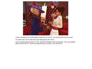 “It wasn‟t enough for you to take Jefferson away from me, was it? You had to go after my son as well!”
“I‟m certain that I have no idea what you‟re talking about, Mrs. Alcott.”
“Don‟t you plead ignorance with me! First, James lures Sterling in with his friendship. Then, your daughter
gets her hooks into him. He told me today that they‟re courting! I won‟t stand for it!”
 