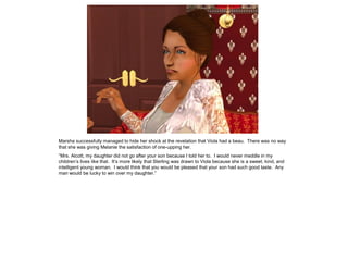 Marsha successfully managed to hide her shock at the revelation that Viola had a beau. There was no way
that she was giving Melanie the satisfaction of one-upping her.
“Mrs. Alcott, my daughter did not go after your son because I told her to. I would never meddle in my
children‟s lives like that. It‟s more likely that Sterling was drawn to Viola because she is a sweet, kind, and
intelligent young woman. I would think that you would be pleased that your son had such good taste. Any
man would be lucky to win over my daughter.”
 
