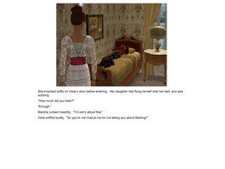 She knocked softly on Viola‟s door before entering. Her daughter had flung herself onto her bed, and was
sobbing.
“How much did you hear?”
“Enough.”
Marsha cursed inwardly. “I‟m sorry about that.”
Viola sniffed loudly. “So you‟re not mad at me for not telling you about Sterling?”
 