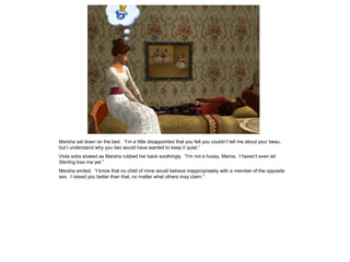 Marsha sat down on the bed. “I‟m a little disappointed that you felt you couldn‟t tell me about your beau,
but I understand why you two would have wanted to keep it quiet.”
Viola sobs slowed as Marsha rubbed her back soothingly. “I‟m not a hussy, Mama. I haven‟t even let
Sterling kiss me yet.”
Marsha smiled. “I know that no child of mine would behave inappropriately with a member of the opposite
sex. I raised you better than that, no matter what others may claim.”
 