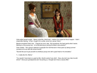 Viola pulled herself upright. “Mama, what Mrs. Alcott said – neither of us meant for this to happen. I didn‟t
chase after Sterling. In fact, I fought it for a while, since he‟s James‟ friend.”
Marsha smoothed Viola‟s hair. “I figured as much, dear. But sometimes, the heart wants what it wants.
Sterling is a fine young man. Is he still planning on joining his father‟s law practice?”
Viola nodded. “He‟s going to attempt to graduate from SimHarvard in three years by taking summer
courses so he can start law school sooner.”
“Sounds like you‟ve got yourself an ambitious young man with a good head on his shoulders.”

“I…I really like him, Mama.”

“You wouldn‟t have been so upset by Mrs. Alcott‟s words if you didn‟t. Now, why don‟t you help me with
dinner? Since your grandparents won‟t be joining us, I thought we‟d have a casual affair.”
 
