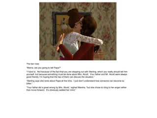 The two rose.
“Mama, are you going to tell Papa?”
“I have to. Not because of the fact that you are stepping out with Sterling, which you really should tell him
yourself, but because something must be done about Mrs. Alcott. Your father and Mr. Alcott were always
good friends; I‟m hoping that the two of them can discuss the situation.”
“Sterling says she rants about Papa all the time. I just don‟t understand how someone can become so
bitter.”
“Your father did a great wrong by Mrs. Alcott,” sighed Marsha, “but she chose to cling to her anger rather
than move forward. It‟s obviously addled her mind.”
 