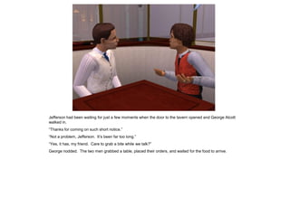 Jefferson had been waiting for just a few moments when the door to the tavern opened and George Alcott
walked in.
“Thanks for coming on such short notice.”
“Not a problem, Jefferson. It‟s been far too long.”
“Yes, it has, my friend. Care to grab a bite while we talk?”
George nodded. The two men grabbed a table, placed their orders, and waited for the food to arrive.
 