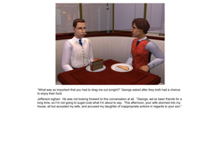 “What was so important that you had to drag me out tonight?” George asked after they both had a chance
to enjoy their food.
Jefferson sighed. He was not looking forward to this conversation at all. “George, we‟ve been friends for a
long time, so I‟m not going to sugar-coat what I‟m about to say. This afternoon, your wife stormed into my
house, all but accosted my wife, and accused my daughter of inappropriate actions in regards to your son.”
 