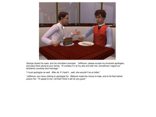 George closed his eyes, and his shoulders slumped. “Jefferson, please accept my sincerest apologies,
and pass them along to your family. I‟ll confess I‟m at my wits end with her; sometimes I regret our
whirlwind courtship and marriage.”
“I must apologize as well. After all, if I hadn‟t…well, she wouldn‟t be so bitter.”
“Jefferson, you have nothing to apologize for. Melanie made the choice to hate, and to let that hatred
poison her. I‟ll speak to her, not that I think it will do any good.”
 