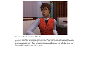 “I‟m sorry you have to deal with all of this, chap.”
“It‟s my own doing, you know. I cared about her for so long, but she was your girl, so I let her be. When
my chance came, I took it. I married her so quickly after…that, and I never stopped to think that she might
have unresolved issues relating to…it. I could divorce her – I‟ve got more than enough grounds for it – but
I can‟t bring myself to do it. I vowed for better or worse when I married her. I just wish I had known that
there would far more of the latter than the former.”
 