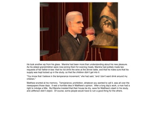 He took another sip from his glass. Marsha had been more than understanding about his new pleasure.
As his eldest grandchildren were now joining them for evening meals, Marsha had politely made two
requests of her father-in-law: that he not drink the wine at the dinner table, and that he make sure that his
supply was kept locked up in the study, so that the children didn‟t get into it.
“You know that I believe in the temperance movement,” she had said, “and I don‟t want drink around my
children.”
Matthew snorted at his memory. Temperance, prohibition, whatever you wanted to call it, was all over the
newspapers those days. It was a horrible idea in Matthew‟s opinion. After a long day‟s work, a man had a
right to indulge a little. But Marsha insisted that their house be dry, save for Matthew‟s stash in his study,
and Jefferson didn‟t object. Of course, some people would have to ruin a good thing for the others.
 