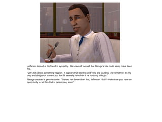 Jefferson looked at his friend in sympathy. He knew all too well that George‟s fate could easily have been
his.
“Let‟s talk about something happier. It appears that Sterling and Viola are courting. As her father, it‟s my
duty and obligation to warn you that I‟ll severely harm him if he hurts my little girl.”
George cracked a genuine smile. “I raised him better than that, Jefferson. But I‟ll make sure you have an
opportunity to tell him that in person very soon.”
 