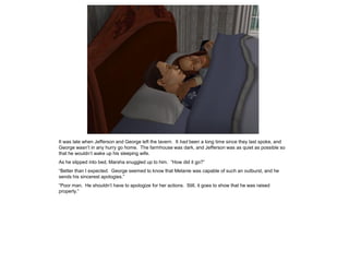 It was late when Jefferson and George left the tavern. It had been a long time since they last spoke, and
George wasn‟t in any hurry go home. The farmhouse was dark, and Jefferson was as quiet as possible so
that he wouldn‟t wake up his sleeping wife.
As he slipped into bed, Marsha snuggled up to him. “How did it go?”
“Better than I expected. George seemed to know that Melanie was capable of such an outburst, and he
sends his sincerest apologies.”
“Poor man. He shouldn‟t have to apologize for her actions. Still, it goes to show that he was raised
properly.”
 