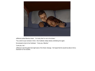 Jefferson pulled Marsha closer. “I‟m lucky that I‟m not in his shoes.”
“You came to your senses in time,” she muttered, sleep clearly overtaking her again.
He pressed a kiss to her forehead. “I love you, Marsha.”
“Love you, too.”
Jefferson‟s last thoughts that night were of his friend, George. He hoped that he would be able to find a
resolution to his troubles.
 