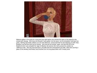 Melanie waited in the study for a long time that night before she climbed the stairs to the bedroom she
shared with George. She knew she shouldn‟t have gotten into the liquor, but the temptation had been too
great. Sterling had boldly walked up to her that afternoon, announced that he was stepping out with Viola
Bradford, and left the room just as quickly. She had lost her temper, again, and stormed off to the
Bradford‟s farm and unloaded her rage on Marsha, the woman who had usurped her position as
Jefferson‟s wife. She had returned home, and after that she remembered very little, other than pouring a
glass of the whiskey that Robert had inherited from his long-dead father with a shaky hand.
 
