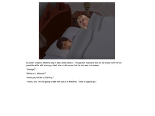 As dawn crept in, Melanie lay in bed, wide awake. Though her husband was as far away from her as
possible while still sharing a bed, she could sense that he too was not asleep.
“George?”
“What is it, Melanie?”
“Have you talked to Sterling?”
“I have, and I‟m not going to talk him out of it, Melanie. Viola‟s a good girl.”
 