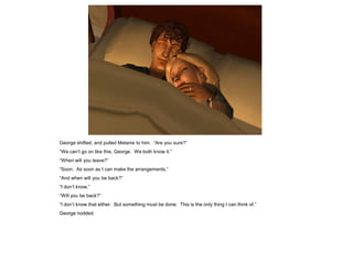 George shifted, and pulled Melanie to him. “Are you sure?”
“We can‟t go on like this, George. We both know it.”
“When will you leave?”
“Soon. As soon as I can make the arrangements.”
“And when will you be back?”
“I don‟t know.”
“Will you be back?”
“I don‟t know that either. But something must be done. This is the only thing I can think of.”
George nodded.
 