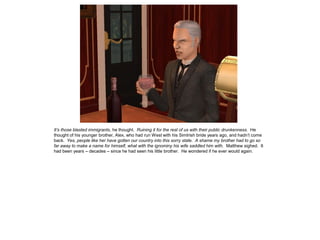 It’s those blasted immigrants, he thought. Ruining it for the rest of us with their public drunkenness. He
thought of his younger brother, Alex, who had run West with his SimIrish bride years ago, and hadn‟t come
back. Yes, people like her have gotten our country into this sorry state. A shame my brother had to go so
far away to make a name for himself, what with the ignominy his wife saddled him with. Matthew sighed. It
had been years – decades – since he had seen his little brother. He wondered if he ever would again.
 