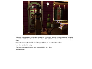 The butler brought Melanie‟s trunk and luggage out to the porch, and she carried her satchel with a few
essentials in it. She turned and looked at her home. She didn‟t know when, or if, she would ever see it
again.
“No one to see you off, m' am?” asked the coach driver, as he grabbed her hatbox.
“No,” she replied a little sadly.
“Well, just give me a moment to load your things, and we‟ll be off.”
Melanie nodded.
 