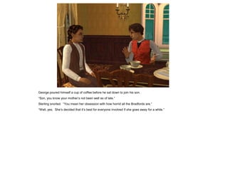 George poured himself a cup of coffee before he sat down to join his son.
“Son, you know your mother‟s not been well as of late.”
Sterling snorted. “You mean her obsession with how horrid all the Bradfords are.”
“Well, yes. She‟s decided that it‟s best for everyone involved if she goes away for a while.”
 
