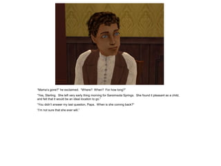 “Mama‟s gone?” he exclaimed. “Where? When? For how long?”
“Yes, Sterling. She left very early thing morning for Sarsimsota Springs. She found it pleasant as a child,
and felt that it would be an ideal location to go.”
“You didn‟t answer my last question, Papa. When is she coming back?”
“I‟m not sure that she ever will.”
 
