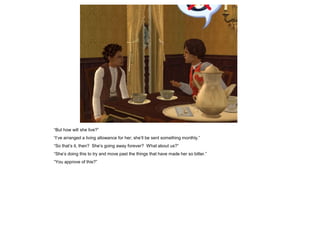 “But how will she live?”
“I‟ve arranged a living allowance for her; she‟ll be sent something monthly.”
“So that‟s it, then? She‟s going away forever? What about us?”
“She‟s doing this to try and move past the things that have made her so bitter.”
“You approve of this?”
 