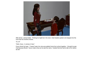 After dinner, James bolted. Thinking he might be in his room, Viola headed upstairs and stepped into the
room that her brothers shared.
“Hi, Vi!”
“Hello, Cyrus. Is James in here.”
Cyrus shook his head. “I haven‟t seen him since we walked home from school together. I thought he was
mad because Muriel,” Cyrus made a face as he said the name, ”insisted that she had to talk to him before
we left.”
 