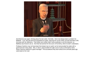 And there he was again, thinking about his twin sister, Henrietta. Henri had always been a problem for
Matthew. True, she had done his schoolwork for years, assuring him of top marks, but she had been a flirt,
too loose with her affections. Their father and mother hadn‟t done anything to curb her behavior, so
Matthew was forced to do so. And that had earned him the scorn of his family, which he didn‟t understand.
Professor Hutchins may not have been the kindest man on earth, but he had provided his sister with a
good home for many years. She, in return, had provided him with a son to carry on the family name.
Wasn‟t that the making of a good marriage? The accusations Phily had hurled at him all those years ago
came back to him now.
 