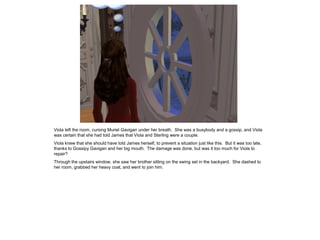 Viola left the room, cursing Muriel Gavigan under her breath. She was a busybody and a gossip, and Viola
was certain that she had told James that Viola and Sterling were a couple.
Viola knew that she should have told James herself, to prevent a situation just like this. But it was too late,
thanks to Gossipy Gavigan and her big mouth. The damage was done, but was it too much for Viola to
repair?
Through the upstairs window, she saw her brother sitting on the swing set in the backyard. She dashed to
her room, grabbed her heavy coat, and went to join him.
 