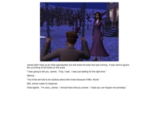 James didn‟t look up as Viola approached, but she knew he knew she was coming. It was hard to ignore
the crunching of her boots on the snow.
“I was going to tell you, James. Truly, I was. I was just waiting for the right time.”
Silence.
“You know we had to be cautious about who knew because of Mrs. Alcott.”
Still, James made no response.
Viola sighed. “I‟m sorry, James. I should have told you sooner. I hope you can forgive me someday.”
 