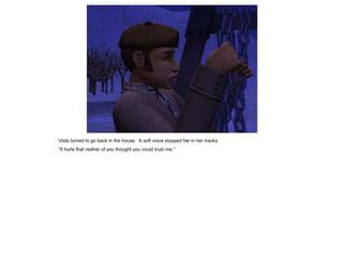 Viola turned to go back in the house. A soft voice stopped her in her tracks.
“It hurts that neither of you thought you could trust me.”
 