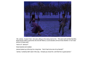 “Oh, James. It wasn‟t that,” she said, sitting on the swing next to him. “We were both terrified that Mrs.
Alcott would make a scene like she did with Mama, so we decided until we knew whether or not it was
serious to keep quiet.”
“And is it? Serious?”
Viola blushed and nodded.
James looked up at the sky for a long time. “And it had to be one of my friends?”
“James, I certainly didn‟t plan it this way. At least you know him, and that he‟s a good person.”
 
