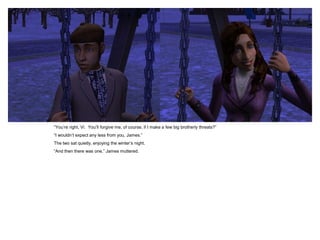 “You‟re right, Vi. You‟ll forgive me, of course, if I make a few big brotherly threats?”
“I wouldn‟t expect any less from you, James.”
The two sat quietly, enjoying the winter‟s night.
“And then there was one,” James muttered.
 