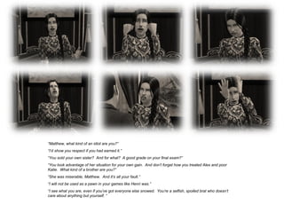 “Matthew, what kind of an idiot are you?”
“I’d show you respect if you had earned it.”
“You sold your own sister? And for what? A good grade on your final exam?”
“You took advantage of her situation for your own gain. And don’t forget how you treated Alex and poor
Katie. What kind of a brother are you?”
“She was miserable, Matthew. And it’s all your fault.”
“I will not be used as a pawn in your games like Henri was.”
“I see what you are, even if you’ve got everyone else snowed. You’re a selfish, spoiled brat who doesn’t
care about anything but yourself. “
 