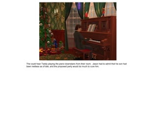 The could hear Taddy playing the piano downstairs from their room. Jason had to admit that his son had
been restless as of late, and the proposed party would do much to cure him.
 