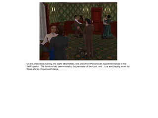 On the prescribed evening, the teens of Simsfield, and a few from Portsimouth, found themselves in the
Seiff‟s parlor. The furniture had been moved to the perimeter of the room, and Lizzie was playing music so
those who so chose could dance.
 