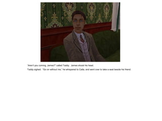 “Aren‟t you coming, James?” called Taddy. James shook his head.
Taddy sighed. “Go on without me,” he whispered to Calla, and went over to take a seat beside his friend.
 