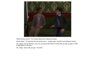 “What‟s wrong, James? You‟ve been sitting here moping all evening.”
James sighed. “If I had know this was going to be a…couples party, I wouldn‟t have bothered coming.”
“Aw, James, don‟t be like that. Look, you can dance with Calla for a while after we start up again; I‟ll offer
to spell Mama on the piano…”
“No, Taddy. Dance with your girl. I‟ll be fine.”
 