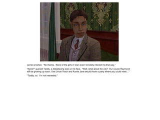 James snorted. “No thanks. None of the girls in town even remotely interest me that way.”
“None?” queried Taddy, a disbelieving look on his face. “Well, what about the city? Our cousin Raymond
will be growing up soon; I bet Uncle Victor and Auntie Jane would throw a party where you could meet…”
“Taddy, no. I‟m not interested.”
 