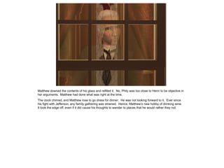 Matthew downed the contents of his glass and refilled it. No, Phily was too close to Henri to be objective in
her arguments. Matthew had done what was right at the time.
The clock chimed, and Matthew rose to go dress for dinner. He was not looking forward to it. Ever since
his fight with Jefferson, any family gathering was strained. Hence, Matthew‟s new hobby of drinking wine.
It took the edge off, even if it did cause his thoughts to wander to places that he would rather they not.
 