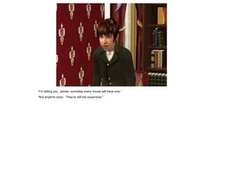 “I‟m telling you, James, someday every house will have one.”
“Not anytime soon. They‟re still too expensive.”
 