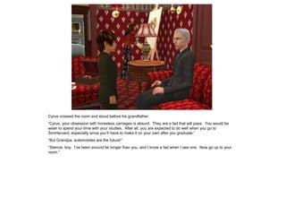 Cyrus crossed the room and stood before his grandfather.
“Cyrus, your obsession with horseless carriages is absurd. They are a fad that will pass. You would be
wiser to spend your time with your studies. After all, you are expected to do well when you go to
SimHarvard, especially since you‟ll have to make it on your own after you graduate.”
“But Grandpa, automobiles are the future!”
“Silence, boy. I‟ve been around far longer than you, and I know a fad when I see one. Now go up to your
room.”
 