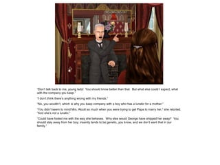 “Don‟t talk back to me, young lady! You should know better than that. But what else could I expect, what
with the company you keep.”
“I don‟t think there‟s anything wrong with my friends.”
“No, you wouldn‟t, which is why you keep company with a boy who has a lunatic for a mother.”
“You didn‟t seem to mind Mrs. Alcott so much when you were trying to get Papa to marry her,” she retorted.
“And she‟s not a lunatic.”
“Could have fooled me with the way she behaves. Why else would George have shipped her away? You
should stay away from her boy; insanity tends to be genetic, you know, and we don‟t want that in our
family.”
 