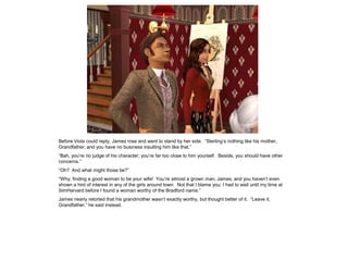 Before Viola could reply, James rose and went to stand by her side. “Sterling‟s nothing like his mother,
Grandfather, and you have no business insulting him like that.”
“Bah, you‟re no judge of his character; you‟re far too close to him yourself. Beside, you should have other
concerns.”
“Oh? And what might those be?”
“Why, finding a good woman to be your wife! You‟re almost a grown man, James, and you haven‟t even
shown a hint of interest in any of the girls around town. Not that I blame you; I had to wait until my time at
SimHarvard before I found a woman worthy of the Bradford name.”
James nearly retorted that his grandmother wasn‟t exactly worthy, but thought better of it. “Leave it,
Grandfather,” he said instead.
 