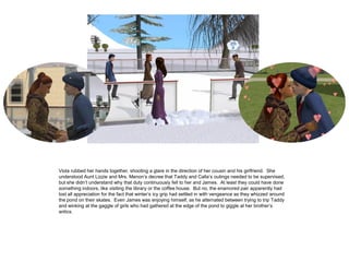 Viola rubbed her hands together, shooting a glare in the direction of her cousin and his girlfriend. She
understood Aunt Lizzie and Mrs. Menon‟s decree that Taddy and Calla‟s outings needed to be supervised,
but she didn‟t understand why that duty continuously fell to her and James. At least they could have done
something indoors, like visiting the library or the coffee house. But no, the enamored pair apparently had
lost all appreciation for the fact that winter‟s icy grip had settled in with vengeance as they whizzed around
the pond on their skates. Even James was enjoying himself, as he alternated between trying to trip Taddy
and winking at the gaggle of girls who had gathered at the edge of the pond to giggle at her brother‟s
antics.
 