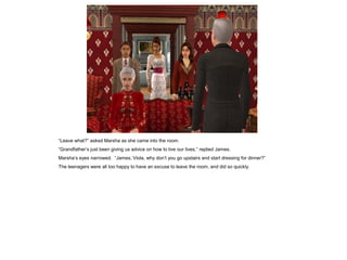 “Leave what?” asked Marsha as she came into the room.
“Grandfather‟s just been giving us advice on how to live our lives,” replied James.
Marsha‟s eyes narrowed. “James, Viola, why don‟t you go upstairs and start dressing for dinner?”
The teenagers were all too happy to have an excuse to leave the room, and did so quickly.
 