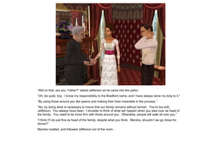 “Still on that, are you, Father?” asked Jefferson as he came into the parlor.
“Oh, be quiet, boy. I know my responsibility to the Bradford name, and I have always done my duty to it.”
“By using those around you like pawns and making their lives miserable in the process.”
“No, by doing what is necessary to insure that our family remains without tarnish. You‟re too soft,
Jefferson. You always have been. I shudder to think of what will happen when you take over as head of
the family. You need to be more firm with those around you. Otherwise, people will walk all over you.”
“I think I‟ll do just fine as head of the family, despite what you think. Marsha, shouldn‟t we go dress for
dinner?”
Marsha nodded, and followed Jefferson out of the room.
 