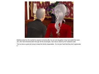 Matthew stood by the mantle for several moments after his son and daughter-in-law had exited the room.
Jan, who had remained silent through all the exchanges, now rose to stand by her husband‟s side.
“You‟ve done a good job trying to keep this family respectable. It‟s not your fault that they don‟t appreciate
it.”
 