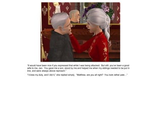 “It would have been nice if you expressed that while I was being attacked. But still, you‟ve been a good
wife to me, Jan. You gave me a son, stood by me and helped me when my siblings needed to be put in
line, and were always above reproach.”
“I knew my duty, and I did it,” she replied simply. “Matthew, are you all right? You look rather pale…”
 