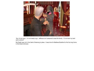 “No, it‟s too soon…I‟m not ready to go. Jefferson isn‟t prepared to lead the family. I‟ll not have my hard
work undone!”
But Death was not in the habit of listening to pleas. It was time for Matthew Bradford to find his long home
in the Great Unknown.
 