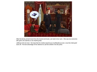 After the family arrived home from the funeral and burial, Jan took to her room. She was too overcome
with grief, she claimed, to do anything else.
Jefferson did not mind. He knew that his mother would be as insufferable as ever, once the initial grief
wore off. He took advantage of her absence to call the children into the parlor.
 